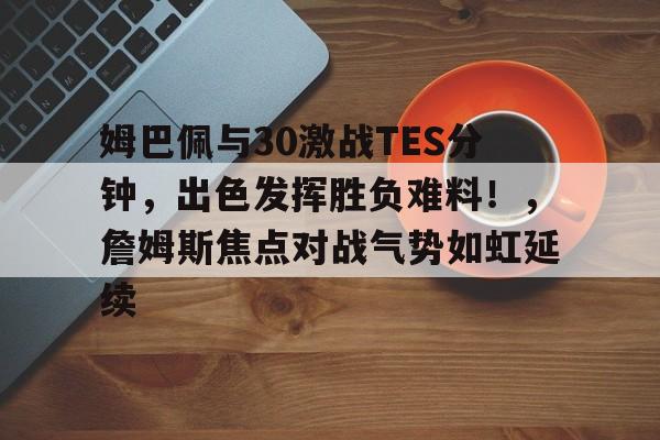 九游官网-关于姆巴佩与30激战TES分钟，出色发挥胜负难料！，詹姆斯焦点对战气势如虹延续的信息