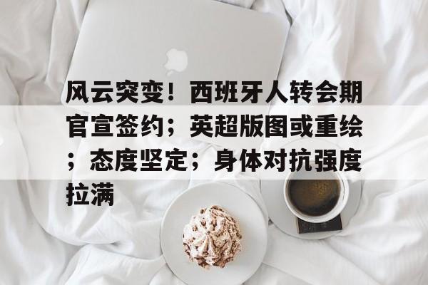 九游官网-风云突变！西班牙人转会期官宣签约；英超版图或重绘；态度坚定；身体对抗强度拉满的简单介绍