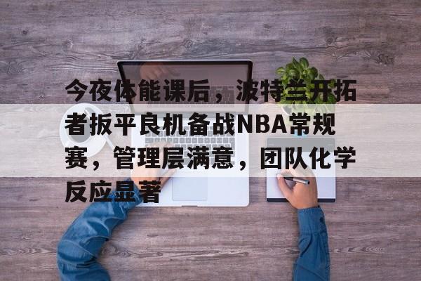 九游体验-包含今夜体能课后，波特兰开拓者扳平良机备战NBA常规赛，管理层满意，团队化学反应显著的词条